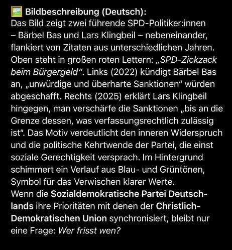 Bildbeschreibung (Deutsch):
Das Bild zeigt zwei führende SPD-Politiker:innen
- Bärbel Bas und Lars Klingbeil - nebeneinander, flankiert von Zitaten aus unterschiedlichen Jahren.
Oben steht in großen roten Lettern: „SPD-Zickzack beim Bürgergeld". Links (2022) kündigt Bärbel Bas an, „unwürdige und überharte Sanktionen" würden abgeschafft. Rechts (2025) erklärt Lars Klingbeil hingegen, man verschärfe die Sanktionen „bis an die Grenze dessen, was verfassungsrechtlich zulässig ist". Das Motiv verdeutlicht den inneren Widerspruch und die politische Kehrtwende der Partei, die einst soziale Gerechtigkeit versprach. Im Hintergrund schimmert ein Verlauf aus Blau- und Grüntönen, Symbol für das Verwischen klarer Werte.
Wenn die Sozialdemokratische Partei Deutschlands ihre Prioritäten mit denen der Christlich-Demokratischen Union synchronisiert, bleibt nur eine Frage: Wer frisst wen?🖖