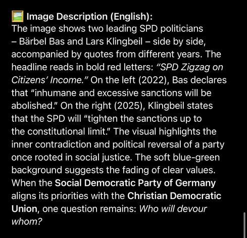 Image Description (English):
The image shows two leading SPD politicians
- Bärbel Bas and Lars Klingbeil - side by side, accompanied by quotes from different years. The headline reads in bold red letters: "SPD Zigzag on Citizens' Income." On the left (2022), Bas declares that "inhumane and excessive sanctions will be abolished." On the right (2025), Klingbeil states that the SPD will "tighten the sanctions up to the constitutional limit." The visual highlights the inner contradiction and political reversal of a party once rooted in social justice. The soft blue-green background suggests the fading of clear values.
When the Social Democratic Party of Germany aligns its priorities with the Christian Democratic Union, one question remains: Who will devour whom?🖖
