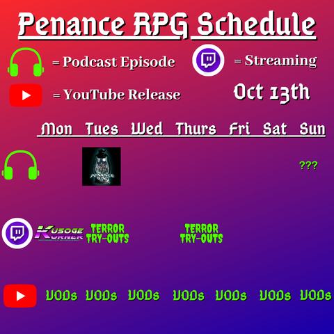 Red and blue background with white and green text reading "Penance RPG Schedule October thirteenth"
Green headphones on row 1 are marked as a new podcast episode, a twitch logo as streaming on row 2 and a YouTube logo as YouTube release on row 3.

The lower half has a table with the days Monday to Sunday, with row one being podcast episode, two being twitch and row three being youtube. Underneath are logos for each game. 

Monday -  Kusoge Corner and VODs
Tuesday -  Terror Tryouts and  VODs
Wednesday -  VODs
Thursday - Terror Tryouts and VODs
Friday - VODs
Saturday - VODs
Sunday - Question mark podcast episode and VODs