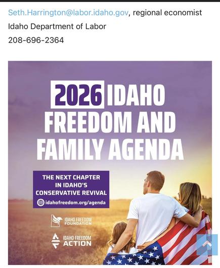 Seth.Harrington@labor.idaho.gov, regional economist
Idaho Department of Labor

There is an image below that of a white family, the father in the center with his arms wrapped around his wife and a daughter, looking across a wheat field and the sunset. They are all wrapped in the US flag. The wording is:
2026 IDAHO
FREEDOM AND
FAMILY AGENDA
THE NEXT CHAPTER
IN IDAHO'S
CONSERVATIVE REVIVAL
idahofreedom.org/agenda
IDAHO FREEDOM
FOUNDATION
IDAHO FREEDOM
ACTION