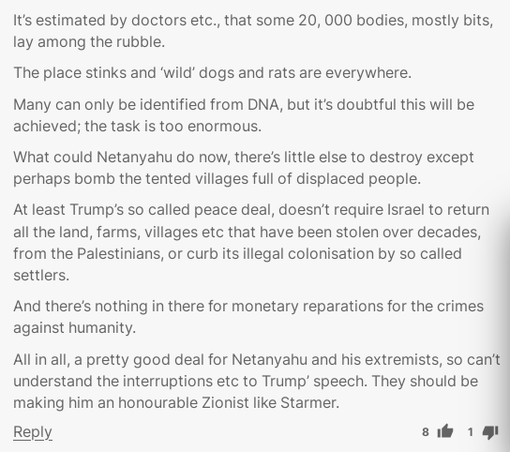 It’s estimated by doctors etc., that some 20, 000 bodies, mostly bits, lay among the rubble.

The place stinks and ‘wild’ dogs and rats are everywhere.

Many can only be identified from DNA, but it’s doubtful this will be achieved; the task is too enormous.

What could Netanyahu do now, there’s little else to destroy except perhaps bomb the tented villages full of displaced people.

At least Trump’s so called peace deal, doesn’t require Israel to return all the land, farms, villages etc that have been stolen over decades, from the Palestinians, or curb its illegal colonisation by so called settlers.

And there’s nothing in there for monetary reparations for the crimes against humanity.

All in all, a pretty good deal for Netanyahu and his extremists, so can’t understand the interruptions etc to Trump’ speech. They should be making him an honourable Zionist like Starmer.

https://www.independent.co.uk/news/world/middle-east/palestine-gaza-hostages-trump-israel-b2844307.html?__vfz=medium%3Dcomment_share#vf-77b2b6c6-bcc3-4132-a03f-52dde3b1505e