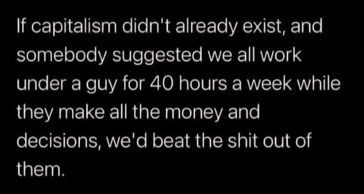 If capitalism didn't already exist, and somebody suggested we all work under a guy for 40 hours a week while they make all the money and decisions, we'd beat the shit out of them.