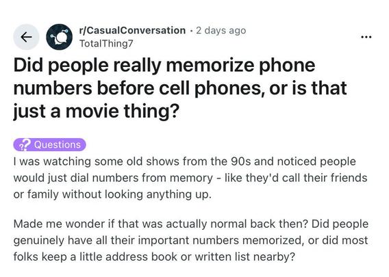 Reddit question:

Did people really memorize phone numbers before cell phones, or is that just a movie thing?

| was watching some old shows from the 90s and noticed people
would just dial numbers from memory - like they'd call their friends
or family without looking anything up.

Made me wonder if that was actually normal back then? Did people
genuinely have all their important numbers memorized, or did most
folks keep a little address book or written list nearby?