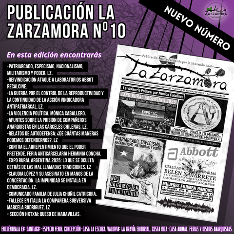 YA SALIÓ NUEVO NÚMERO DE LA ZARZAMORA publicación anarcofeminista por la liberación total.

La edición número 10 de La Zarzamora ya está disponible, búscala en ferias, distris y espacios afines.

En esta edición encontrarás 

-Patriacado, Especismo, Nacionalismo, Militarismo y Poder.
-Reivindicación ataque a laboratorio Abbot Recalcine. 
-La guerra por el control de la reproductividad y la continuidad de la acción vindicadora antipatriarcal.
-La violencia política. Mónica Caballero.
-Apuntes sobre la prisión de compañerxs anarquistas en las cárceles chilenas.
-Relatos de Autodefensa ¿De cuántas maneras podemos defendernos?
-Contra el arrepentimiento que el poder pretende. Feria Anticarcelaria Herminia Concha.
-Expo Rural Argentina 2025: Lo que se oculta de las mal llamadas tradiciones.
-Claudia López y su asesinato a manos de la Concertación. 
-Comunicado de familia de Julia Chuñil Catricura.
-Fallece en Italia la compañera subversiva Marcela Rodríguez.

Y más...

Encuéntrala en:

Santiago: @_espacio.fenix @feria_anticarcelaria
Concepción @casalaescoba.conce 
Valdivia @labraviaeditorial 
Costa Rica @casaanimalcr

En ferias anarquistas, distris afines.

Si quieres distribuir en tu localidad escríbenos!

#publicacionesanarquistas #periódicosanarquistas #anarcofeminismo #Lazarzamora #publicacionlazarzamora
