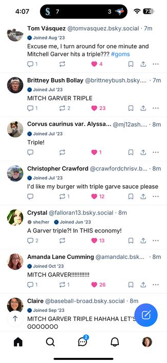 A screenshot of Bluesky posts on my timeline reacting to Seattle Mariners player Mitch Garver hitting a triple during a game against the Toronto Blue Jays.

The posts include:

Tom Vásquez: “Excuse me, I turn around for one minute and Mitchell Garver hits a triple??? #goms”

Brittney Bush Bollay: “MITCH GARVER TRIPLE”

Corvus caurinus var. Alyssa: “Triple!”

Christopher Crawford: “I’d like my burger with triple garve sauce please”

Crystal: “A Garver triple?! In THIS economy!”

Amanda Lane Cumming: “MITCH GARVER!!!!!!!!!!!”

Claire: “MITCH GARVER TRIPLE HAHAHA LET’S GOOOOOO”