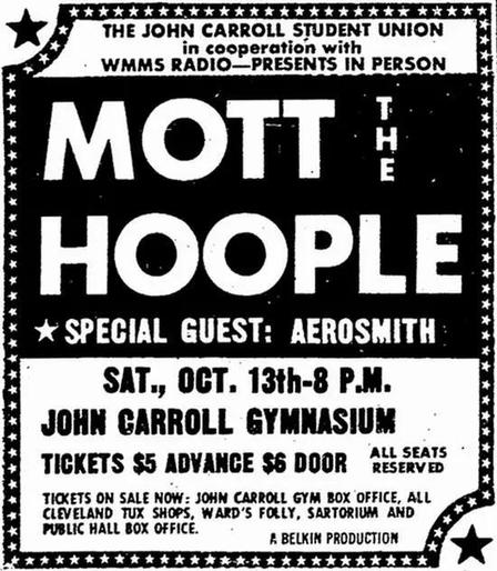 in cooperation with
WMMS RADIO—PRESENTS IN PERSON
Mott The Joople
: * SPECIAL GUEST: AEROSMITH :
: SAT, OCT. 13th-8 P.M. :
i JOHN CARROLL GYMNASIUM
H TICKETS $5 ADVANCE $6 DOOR Resi [y
H TKKETS ON SALE NOW: JOHN CARROLL GYM BOX OFFICE, ALL Sd
B® CLEVELAND TUX SHOPS, WARD'S FOLLY, SARTORIUM AND 4}
RY PUBLIC HALL BOX OFFICE. 4 BELKIN PRODUCTION * *