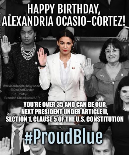 Eep AOC being sworn in as youngest ever Congresswoman in 2019 with Caption: “HAPPY BIRTHDAY, ALEXANDRIA OCASIO-CORTEZ!”
“YOU'RE OVER 35 AND CAN BE OUR NEXT PRESIDENT UNDER ARTICLE II,
SECTION 1, CLAUSE 5 OF THE U.S. CONSTITUTION”

#ProudBlue meme by @DeciderDivider @dividerdecider.bsky.social Photo: Brendan Smialpwski/AFP.