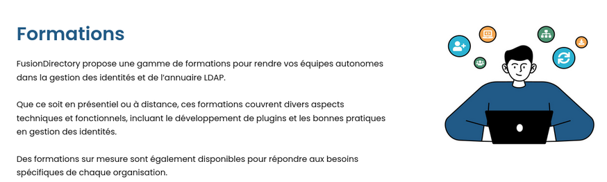 FusionDirectory propose une gamme de formations pour rendre vos équipes autonomes dans la gestion des identités et de l’annuaire LDAP.

Que ce soit en présentiel ou à distance, ces formations couvrent divers aspects techniques et fonctionnels, incluant le développement de plugins et les bonnes pratiques en gestion des identités.

Des formations sur mesure sont également disponibles pour répondre aux besoins spécifiques de chaque organisation.
