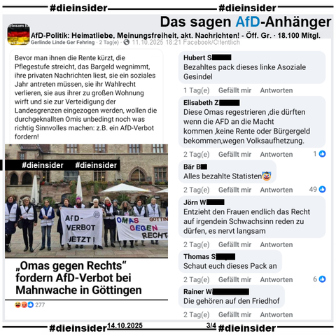 In der über 18.000 Mitglieder großen öffentlichen Gruppe "AfD-Politik: Heimatliebe, Meinungsfreiheit, aktuelle Nachrichten!" wird das Bild des HNA Berichts "„Omas gegen Rechts“ fordern AfD-Verbot bei Mahnwache in Göttingen" vom 08.10. am 11.10.2025 gepostet und dazu "Bevor man ihnen die Rente kürzt, die Pflegestufe streicht, (...) , wollen die durchgeknallten Omis unbedingt noch was richtig Sinnvolles machen: z.B. ein AfD-Verbot fordern!" geteilt.

Wir zeigen auf Slide 3 u.a. die Kommentare "Bezahltes pack dieses linke Asoziale Gesindel.", "Diese Omas regestrieren, die dürften wenn die AFD an die Macht kommen, keine Rente oder Bürgergeld bekommen, wegen Volksaufhetzung.", "Alles bezahlte Statisten. 🤡", "Entzieht den Frauen endlich das Recht auf irgendein Schwachsinn reden zu dürfen, es nervt langsam.", "Schaut euch dieses Pack an." und "Die gehören auf den Friedhof."

Die möglicherweise strafrechtlich relevanten Kommentare wurden schon angezeigt!