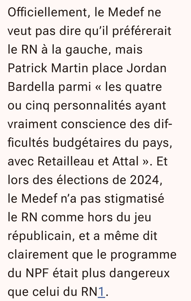 Comme il l’a montré en 2024, le Medef et nombre de grands patrons raisonnent en termes strictement économiques et non politiques et éthiques. Le RN est devenu un parti comme les autres, même si Jordan Bardella n’a guère enthousiasmé les patrons présents fin août à la REF (Rencontre des entrepreneurs de France) du Medef. Mais les solutions « spoliatrices » de la gauche sont considérées comme dangereuses et en rupture totale avec une économie de marché seule productrice de richesses.