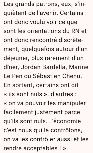 Les grands patrons, eux, s’inquiètent de l’avenir. Certains ont donc voulu voir ce que sont les orientations du RN et ont donc rencontré discrètement, quelquefois autour d’un déjeuner, plus rarement d’un dîner, Jordan Bardella, Marine Le Pen ou Sébastien Chenu. En sortant, certains ont dit « ils sont nuls », d’autres : « on va pouvoir les manipuler facilement justement parce qu’ils sont nuls. L’économie c’est nous qui la contrôlons, on va les contrôler aussi et les rendre acceptables ! ».
