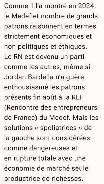 Comme il l’a montré en 2024, le Medef et nombre de grands patrons raisonnent en termes strictement économiques et non politiques et éthiques. Le RN est devenu un parti comme les autres, même si Jordan Bardella n’a guère enthousiasmé les patrons présents fin août à la REF (Rencontre des entrepreneurs de France) du Medef. Mais les solutions « spoliatrices » de la gauche sont considérées comme dangereuses et en rupture totale avec une économie de marché seule productrice de richesses.