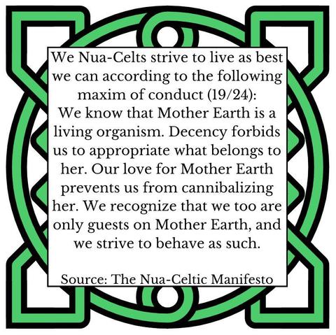 We Nua-Celts strive to live as best we can according to the following maxim of conduct (19/24):
We know that Mother Earth is a living organism. Decency forbids us to appropriate what belongs to her. Our love for Mother Earth prevents us from cannibalizing her. We recognize that we too are only guests on Mother Earth, and we strive to behave as such.
Source: The Nua-Celtic Manifesto