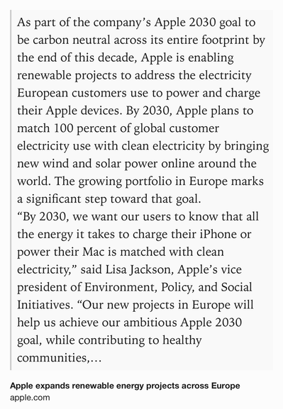 Text Shot: As part of the company’s Apple 2030 goal to be carbon neutral across its entire footprint by the end of this decade, Apple is enabling renewable projects to address the electricity European customers use to power and charge their Apple devices. By 2030, Apple plans to match 100 percent of global customer electricity use with clean electricity by bringing new wind and solar power online around the world. The growing portfolio in Europe marks a significant step toward that goal.
“By 2030, we want our users to know that all the energy it takes to charge their iPhone or power their Mac is matched with clean electricity,” said Lisa Jackson, Apple’s vice president of Environment, Policy, and Social Initiatives. “Our new projects in Europe will help us achieve our ambitious Apple 2030 goal, while contributing to healthy communities, thriving economies, and secure energy sources across the continent.”