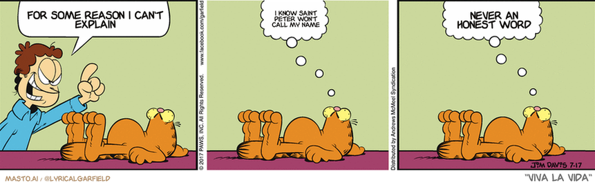 Original Garfield comic from July 17, 2017
Text replaced with lyrics from: Viva la Vida

Transcript:
• For Some Reason I Can't Explain
• I Know Saint Peter Won't Call My Name
• Never An Honest Word


--------------
Original Text:
• Nothing can stop me today, Garfield!
• 
• How ironic
• 
• Nothing can start me

The comic strip shows three panels featuring a man and a cat. The man appears to be touching the cat and trying to reason with it. In each panel, there is a thought bubble above the characters, indicating that they may be discussing the matter.

In the first panel, the man is shown pointing at the cat. The second panel shows the cat's paw in the man's hand, suggesting a connection between the two characters. The third panel captures the cat's head resting on the man's arm, with the man's hand on top of the cat. The comic strip appears to be humorous, with the man trying to reason with the cat as if they were engaging in a conversation.