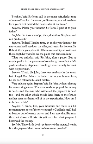 ‘Stephen,’ said Sir John, still in the same soft, sleekit tone of voice—‘Stephen Stevenson, or Steenson, ye are down here for a year’s rent behind the hand—due at last term.’

Stephen. ‘Please your honour, Sir John, I paid it to your father.’

Sir John. ‘Ye took a receipt, then, doubtless, Stephen; and can produce it?’

Stephen. ‘Indeed I hadna time, an it like your honour; for nae sooner had I set doun the siller, and just as his honour, Sir Robert, that’s gaen, drew it till him to count it, and write out the receipt, he was ta’en wi’ the pains that removed him.’

‘That was unlucky,’ said Sir John, after a pause. ‘But ye maybe paid it in the presence of somebody, I want but a talis qualis evidence, Stephen. I would go ower strictly to work with no poor man.’

Stephen. ‘Troth, Sir John, there was naebody in the room but Dougal MacCallum the butler. But, as your honour kens, he has e’en followed his auld master.’

‘Very unlucky again, Stephen,’ said Sir John, without altering his voice a single note. ‘The man to whom ye paid the money is dead—and the man who witnessed the payment is dead too—and the siller, which should have been to the fore, is neither seen nor heard tell of in the repositories. How am I to believe a’ this?’

Stephen. ‘I dinna, ken, your honour; but there is a bit memorandum note of the very coins; for, God help me! I had to borrow out of twenty purses; and I am sure that ilka man there set down will take his grit oath for what purpose I borrowed the money.’