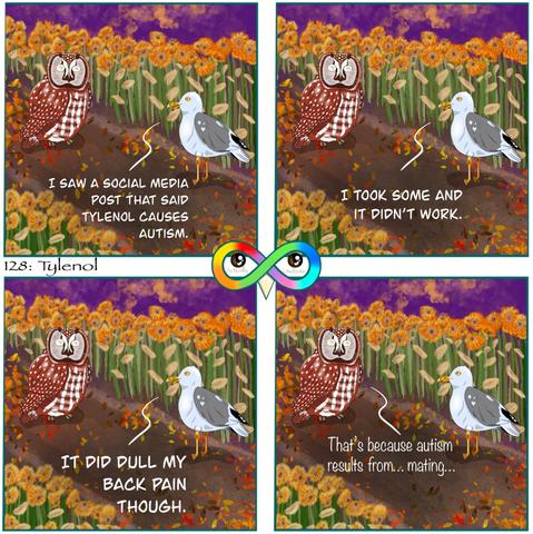 128: Tylenol

Photo Description:
Panel 1: In the middle of a diagonal dirt and orange leaf covered path surrounded by wilted sunflowers on either side are a gull named Sea Salt and a boreal owl named Syrup. The sky is purple and sunset with orange clouds.
Sea Salt begins, "I SAW A SOCIAL MEDIA POST THAT SAID TYLENOL CAUSES AUTISM."

Panel 2: He continues, "I TOOK SOME AND IT DIDN'T WORK."

Panel 3: He finishes, "IT DID DULL MY BACK PAIN THOUGH."

Panel 4: Syrup replies, "That's because autism results from... mating..."