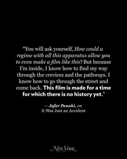 Photo by New York Magazine on October 14, 2025. May be a black-and-white image of text that says '"You will ask yourself, Hor could a regime with all this apparatus allor you to even make a film like this? But because I'm inside, I know how to find my way through the crevices and the pathways. I know how to through the street and come back. This film is made for a time for which there is no history yet." " Jafar Panahi, on It Was Just an Accident NEW.VORK'.