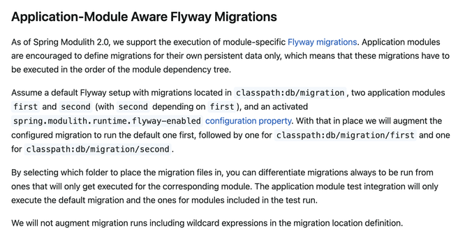 Application-Module Aware Flyway Migrations
As of Spring Modulith 2.0, we support the execution of module-specific Flyway migrations. Application modules are encouraged to define migrations for their own persistent data only, which means that these migrations have to be executed in the order of the module dependency tree.
Assume a default Flyway setup with migrations located in classpath:db/migration, two application modules first and second (with second depending on first), and an activated spring.modulith.runtime.flyway-enabled configuration property. With that in place we will augment the configured migration to run the default one first, followed by one for classpath:db/migration/first and one for classpath:db/migration/second.
By selecting which folder to place the migration files in, you can differentiate migrations always to be run from ones that will only get executed for the corresponding module. The application module test integration will only execute the default migration and the ones for modules included in the test run.
We will not augment migration runs including wildcard expressions in the migration location definition.