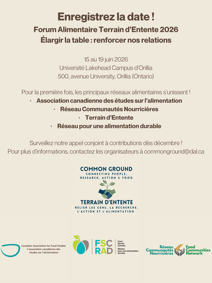 Enregistrez la date !
Forum Alimentaire Terrain d’Entente 2026
Élargir la table : renforcer nos relations
15 au 19 juin 2026

Université Lakehead Campus d’Orillia
500, avenue University, Orillia (Ontario)

Pour la première fois, les principaux réseaux alimentaires s’unissent !
•	Association canadienne des études sur l’alimentation
•	Réseau Communautés Nourricières
•	Terrain d’Entente
•	Réseau pour une alimentation durable

Surveillez notre appel conjoint à contributions dès décembre !
Pour plus d’informations, contactez les organisateurs à commonground@dal.ca