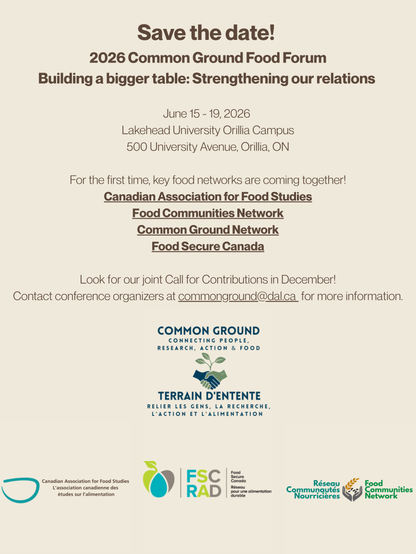 Save the date! 

2026 Common Ground Food Forum
Building a bigger table: Strengthening our relations 
June 15 - 19, 2026 

Lakehead University Orillia Campus
500 University Avenue, Orillia, ON

For the first time, key food networks are coming together!
Canadian Association for Food Studies
Food Communities Network
Common Ground Network
Food Secure Canada

Look for our joint Call for Contributions in December!
Contact conference organizers at commonground@dal.ca for more information.