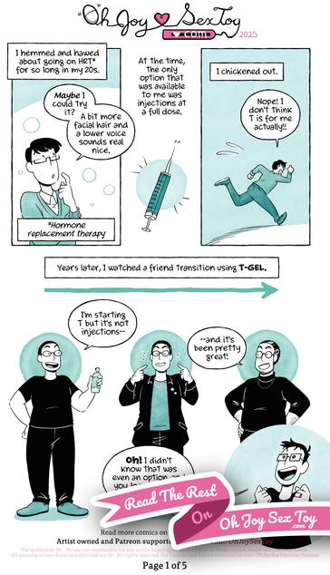 To A T-Gel Comic by Jey Pawlik, done in cool minty green tones with heavy blacks and black linework. Jey is a nonbinary person who uses they/them pronouns, has big rectangular glasses, short cropped hair with a few greys. They wear simple clothes like graphic tees and jeans throughout the comic.      Narration: I hemmed and hawed about going on HRT* for so long in my 20s.      A younger Jey ponders and says “Maybe I could try it? A bit more facial hair and a lower voice sounds real nice.      Note: Hormone replacement therapy      Narration: At the time, the only option that was available to me was injections at a full dose.   A needle is shown front and center.      Narration: I chickened out.      Jey sprint away telling themself “Nope! I don’t think T is for me actually!!”      Narration: Years later, I watched a friend transition using T-GEL.   Jey’s friend, who’s look has been changed for privacy, says “I’m starting T but it’s not injections—and it’s been pretty great!” we see Jey’s friend’s transition from pre-T to years on T with a full beard.      Jey looks excited and says “OH! I didn’t know that was even an option, and you look so happy! Maybe—maybe I could go on T after all!"