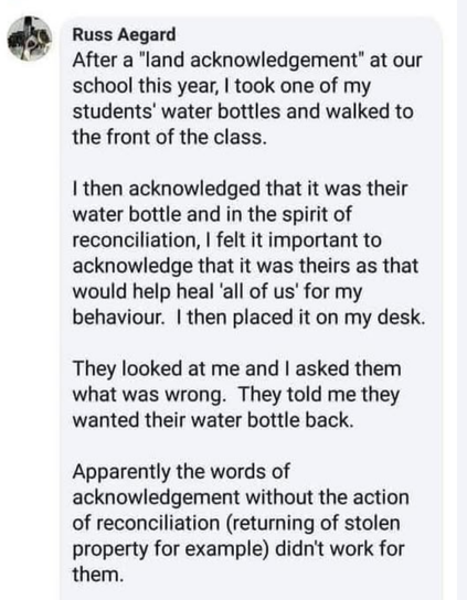 Russ Aegard

After a "land acknowledgement" at our
school this year, I took one of my
students’ water bottles and walked to
the front of the class.

I then acknowledged that it was their
water bottle and in the spirit of
reconciliation, I felt it important to
acknowledge that it was theirs as that
would help heal ‘all of us’ for my
behaviour. I then placed it on my desk.

They looked at me and I asked them
what was wrong. They told me they
wanted their water bottle back.

Apparently the words of
acknowledgement without the action
of reconciliation (returning of stolen
property for example) didn't work for
them.