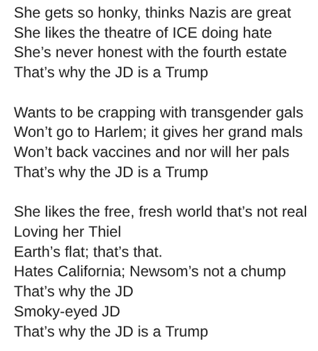 She gets so honky, thinks Nazis are great
She likes the theatre of ICE doing hate
She's never honest with the fourth estate
That's why the JD is a Trump

Wants to be crapping with transgender gals
Won't go to Harlem; it gives her grand mals
Won't back vaccines and nor will her pals
That's why the JD is a Trump

She likes the free, fresh world that's not real
Loving her Thiel

Earth's flat; that's that.

Hates California; Newsom's not a chump
That's why the JD

Smoky-eyed JD

That's why the JD is a Trump