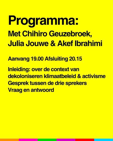 Programma:
Met Chihiro Geuzebroek, Julia Jouwe en Akef Ibrahimi

Aanvang 19.00 
Afsluiting 20.15

Inleiding: over de context van dekoloniseren, klimaatbeleid en activisme.
Gesprek tussen de drie sprekers.
Vraag en antwoord.