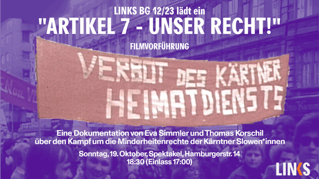 Veranstaltungsankündigung, Text:
'LINKS BG 12/23 lädt ein
"ARTIKEL 7 - UNSER RECHT!"
FILMVORFÜHRUNG

Eine Dokumentation vor Eva Simmler und Thomas Korschil
über den Kampf um die Minderheitenrechte der Kärntner Slowen*innen
Sonntag, 19. Oktober, Spektakel, Hamburgerstr. 14
18:30 (Einlass 17:00)'

Der Hintergrund zeigt eine demonstrierende Menschengruppe die ein Transparent hochhält mit der Aufschrift "Verbot des Kärtner Heimatdiensts"