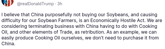 DementiaDon's secretion on his anti-social medium reads:
"@realDonaldTrump·
3h
I believe that China purposefully not buying our Soybeans, and causing difficulty for our Soybean Farmers, is an Economically Hostile Act. We are considering terminating business with China having to do with Cooking Oil, and other elements of Trade, as retribution. As an example, we can easily produce Cooking Oil ourselves, we don’t need to purchase it from China."