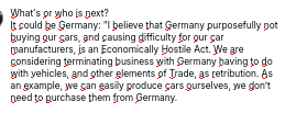My screenshot reads:
"What's or who is next?
It could be Germany: "I believe that Germany purposefully not buying our cars, and causing difficulty for our car manufacturers, is an Economically Hostile Act. We are considering terminating business with Germany having to do with vehicles, and other elements of Trade, as retribution. As an example, we can easily produce cars ourselves, we don’t need to purchase them from Germany."