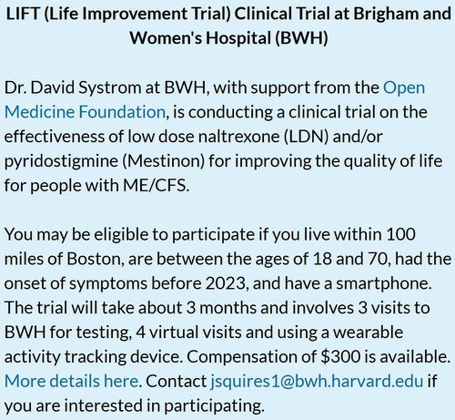 LIFT (Life Improvement Trial) Clinical Trial at Brigham and Women's Hospital (BWH)

Dr. David Systrom at BWH, with support from the Open Medicine Foundation, is conducting a clinical trial on the effectiveness of low dose naltrexone (LDN) and/or pyridostigmine (Mestinon) for improving the quality of life for people with ME/CFS.

 

You may be eligible to participate if you live within 100 miles of Boston, are between the ages of 18 and 70, had the onset of symptoms before 2023, and have a smartphone. The trial will take about 3 months and involves 3 visits to BWH for testing, 4 virtual visits and using a wearable activity tracking device. Compensation of $300 is available. More details here. Contact jsquires1@bwh.harvard.edu if you are interested in participating.