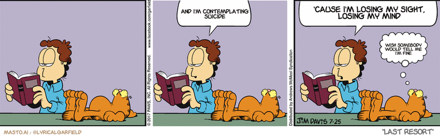 Original Garfield comic from July 25, 2017
Text replaced with lyrics from: Last Resort

Transcript:
• And I'm Contemplating Suicide
• 'Cause I'm Losing My Sight, Losing My Mind
• Wish Somebody Would Tell Me I'm Fine


--------------
Original Text:
• This is interesting...
• 
• Van Gogh said that orange is the color of insanity
• 
• That's crazy

The image is a comic strip that shows a man and his dogs engaged in various activities. In the first panel, the man is sitting down at a dining table while reading a book. The second panel depicts the man in a relaxed setting, with the dogs laying on the floor next to him. The third panel shows the man and his two dogs in an open space, with the dogs playing in the background. The comic strip has a simple and clean design, featuring a gray background with three panels that capture different moments of the man and his dogs.