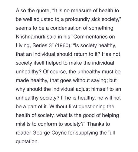 “It is no measure of health to be well adjusted to a profoundly sick society,” seems to be a condensation of something Krishnamurti said in his “Commentaries on Living, Series 3” (1960): “Is society healthy, that an individual should return to it? Has not society itself helped to make the individual unhealthy? Of course, the unhealthy must be made healthy, that goes without saying; but why should the individual adjust himself to an unhealthy society? If he is healthy, he will not be a part of it. Without first questioning the health of society, what is the good of helping misfits to conform to society?”