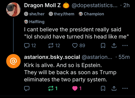 Dragon Moll Z • she/her • they/them @dopestatistics... • 2h I cant believe the president really said "lol should have turned his head like me"  astarionx.bsky.social @astarion... • 55m Kirk is alive. And so is Epstein. They will be back as soon as Trump eliminates the two party system.