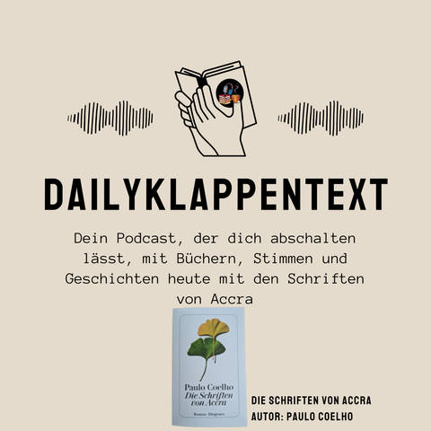 Links: Eine schwarze Wellenlinie 
Mitte: Ein aufgeschlagenes Buch, welches in der Hand gehalten wird 
Rechts: Eine schwarze Wellenlinie
Darunter: Dailyklappentext
Darunter: Dein Podcast, der dich abschalten lässt, mit Büchern, Stimmen und Geschichten heute mit den Schriften von Accra.
Darunter sieht man das Buchcover des Buches "Die Schriften von Accra" von dem Autor Paulo Coelho 


Das sind Informationen für die neuste Podcast-Folge des Podcast "Dailyklappentext" vom 15.10.25
