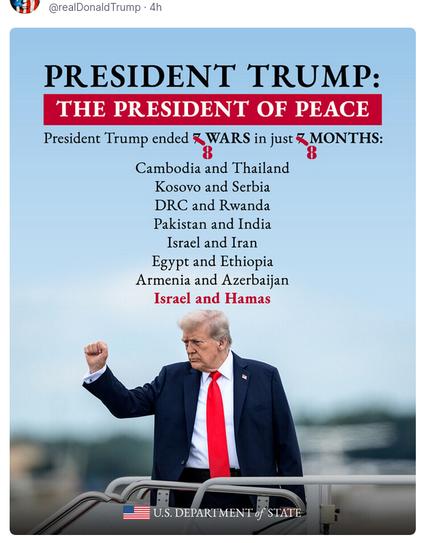 DementiaDon shared this meme on his anti-social medium. It reads:
"President Trump:
The President Of Peace
President Trump ended 8 wars in just 8 months:
Cambodia and Thailand
Kosovo and Serbia
DRC and Ruanda
Pakistan and India
Egypt and Ethiopia
Armenia and Azerbaijan
Israel and Hamas
US Department of State" Sic!