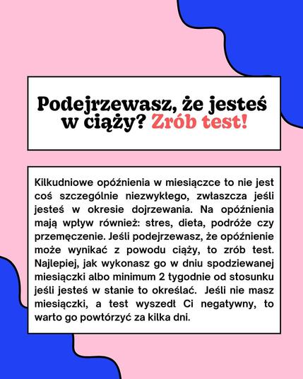 Podejrzewasz, że jesteś
w ciąży? Zrób test!
Kilkudniowe opóźnienia w miesiączce to nie jest coś szczególnie niezwykłego, zwłaszcza jeśli jesteś w okresie dojrzewania. Na opóźnienia mają wpływ również: stres, dieta, podróże czy przemęczenie. Jeśli podejrzewasz, że opóźnienie może wynikać z powodu ciąży, to zrób test. Najlepiej, jak wykonasz go w dniu spodziewanej miesiączki albo minimum 2 tygodnie od stosunku jeśli jesteś w stanie to określać. Jeśli nie masz miesiączki, a test wyszedł Ci negatywny, to warto go powtórzyć za kilka dni.