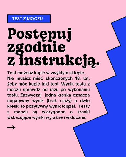 TEST Z MOCZU
Postępuj zgodnie
z instrukcją.
Test możesz kupić w zwykłym sklepie. Nie musisz mieć skończonych 18. lat, żeby móc kupić taki test. Wynik testu z moczu sprawdź od razu po wykonaniu testu. Zazwyczaj jedna kreska oznacza negatywny wynik (brak ciąży) a dwie kreski to pozytywny wynik (ciąża). Testy Z moczu są wiarygodne a
kreski wskazujące wyniki wyraźne i widoczne.