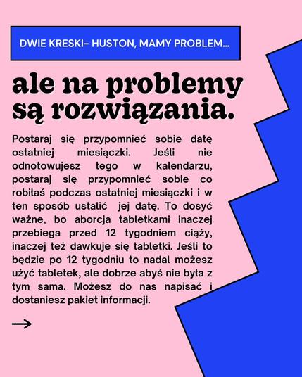 DWIE KRESKI- HUSTON, MAMY PROBLEM...
ale na problemy są rozwiązania.
nie
Postaraj się przypomnieć sobie datę ostatniej miesiączki. Jeśli odnotowujesz tego W kalendarzu, postaraj się przypomnieć sobie CO robiłaś podczas ostatniej miesiączki i w ten sposób ustalić jej datę. To dosyć ważne, bo aborcja tabletkami inaczej przebiega przed 12 tygodniem ciąży, inaczej też dawkuje się tabletki. Jeśli to będzie po 12 tygodniu to nadal możesz użyć tabletek, ale dobrze abyś nie była z tym sama. Możesz do nas napisać i dostaniesz pakiet informacji.