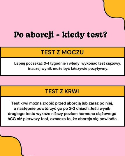 Po aborcji - kiedy test?
TEST Z MOCZU
Lepiej poczekać 3-4 tygodnie i wtedy wykonać test ciążowy, inaczej wynik może być fałszywie pozytywny.
TEST Z KRWI
Test krwi można zrobić przed aborcją lub zaraz po niej, a następnie powtórzyć go po 2-3 dniach. Jeśli wynik drugiego testu wykaże niższy poziom hormonu ciążowego hCG niż pierwszy test, oznacza to, że aborcja się powiodła.