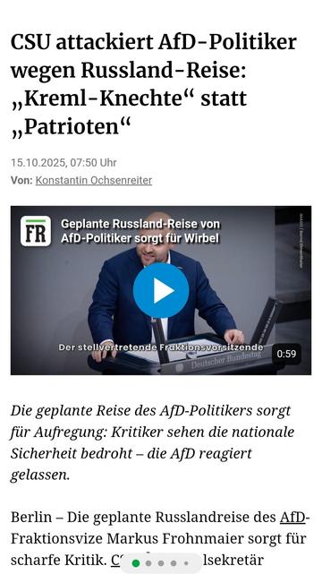 CSU attackiert AfD-Politiker
wegen Russland-Reise:
,,Kreml-Knechte* statt
,,Patrioten
15.10.2025, Frankfurter Rundschau 

Geplante Russland-Reise von
AfD-Politiker sorgt fur Wirbel


Die geplante Reise des AfD-Politikers Frohnmeier sorgt
fiir Aufregung: Kritiker sehen die nationale Sicherheit bedroht — die AfD reagiert gelassen.