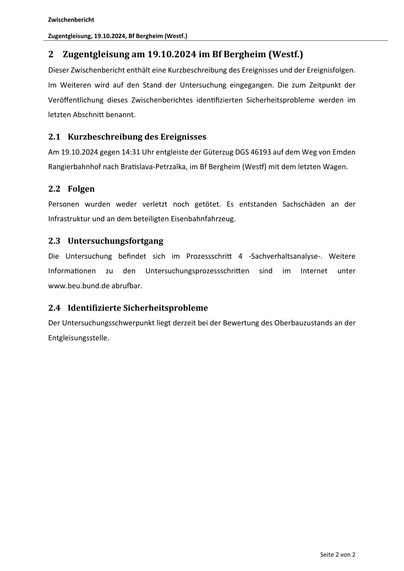 Zwischenbericht
Zugentgleisung, 19.10.2024, Bf Bergheim (Westf.)

2 Zugentgleisung am 19.10.2024 im Bf Bergheim (Westf.)
Dieser Zwischenbericht enthält eine Kurzbeschreibung des Ereignisses und der Ereignisfolgen.
Im Weiteren wird auf den Stand der Untersuchung eingegangen. Die zum Zeitpunkt der
Veröﬀentlichung dieses Zwischenberichtes iden fizierten Sicherheitsprobleme werden im
letzten Abschni benannt.

2.1 Kurzbeschreibung des Ereignisses
Am 19.10.2024 gegen 14:31 Uhr entgleiste der Güterzug DGS 46193 auf dem Weg von Emden
Rangierbahnhof nach Bra slava‐Petrzalka, im Bf Bergheim (Wes ) mit dem letzten Wagen.

2.2 Folgen
Personen wurden weder verletzt noch getötet. Es entstanden Sachschäden an der
Infrastruktur und an dem beteiligten Eisenbahnfahrzeug.

2.3 Untersuchungsfortgang
Die Untersuchung befindet sich im Prozessschri
Informa onen

zu

den

4 ‐Sachverhaltsanalyse‐. Weitere

Untersuchungsprozessschri en

sind

im

Internet

unter

www.beu.bund.de abru ar.

2.4 I…