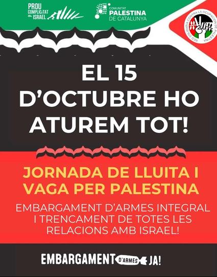 Un pòster de protesta o convocatòria amb un disseny que combina seccions de color verd, negre i vermell.

A la part superior esquerra, un banner verd fosc amb text blanc diu: "PROU COMPLICITAT AMB ISRAEL" (Prou complicitat amb Israel!).  A la dreta, el logotip de "COMUNITAT PALESTINA DE CATALUNYA".

A la cantonada superior dreta, hi ha un logotip circular vermell i blanc de "XARXA SOLIDÀRIA CONTRA L'OCUPACIÓ DE PALESTINA", que mostra una mà fent el signe de la pau amb els colors de la bandera palestina als dits.

A sota del banner superior, hi ha un patró decoratiu d'ones o motius àrabs en blanc sobre fons negre, que després es repeteix en vermell sobre fons negre més avall.

El text central, en majúscules blanques i grans sobre un fons negre, proclama: "EL 15 D'OCTUBRE HO ATUREM TOT!"  (El 15 d'octubre ho parem tot!).

Sota aquest missatge principal, una secció vermella amb text groc indica: "JORNADA DE LLUITA I VAGA PER PALESTINA" (Jornada de lluita i vaga per Palestina).  Continua amb les demandes: "EMBARGAMENT D'ARMES INTEGRAL I TRENCAMENT DE TOTS LES RELACIONS AMB ISRAEL!"  (Embargament d'armes integral i ruptura de totes les relacions amb Israel!).

Al peu del pòster, sobre fons negre i en lletres blanques, es torna a llegir: "EMBARGAMENT D'ARMES JA!"  (Embargament d'armes JA!), acompanyat d'una petita icona d'una mà trencant un rifle.