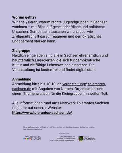 Worum gehts?
Wir analysieren, warum rechte Jugendgruppen in Sachsen
wachsen — mit Blick auf gesellschaftliche und politische
Ursachen. Gemeinsam tauschen wir uns aus, wie
Zivilgesellschaft darauf reagieren und demokratisches
Engagement starken kann.

Zielgruppe
Herzlich eingeladen sind alle in Sachsen ehrenamtlich und
hauptamtlich Engagierten, die sich für demokratische
Kultur und vielfältige Lebensweisen einsetzen. Die
Veranstaltung ist kostenfrei und findet digital statt.

Anmeldung
Anmeldung bitte bis 18.10. an veranstaltung@tolerantes-
sachsen.de mit Angaben von Namen, Organisation, und
einem Themenwunsch für die Kleingruppe im zweiten Teil.
Alle Informationen rund ums Netzwerk Tolerantes Sachsen
findet Ihr auf unserer Website:
https://www.tolerantes-sachsen.de/
