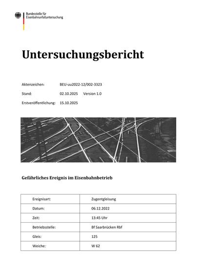 Untersuchungsbericht
Aktenzeichen:

BEU-uu2022-12/002-3323

Stand:

02.10.2025

Erstveröﬀentlichung:

15.10.2025

Version 1.0

Gefährliches Ereignis im Eisenbahnbetrieb

Ereignisart:

Zugentgleisung

Datum:

06.12.2022

Zeit:

13:45 Uhr

Betriebsstelle:

Bf Saarbrücken Rbf

Gleis:

125

Weiche:

W 62