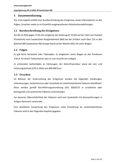 Untersuchungsbericht
Zugentgleisung, 06.12.2022, Bf Saarbrücken Rbf

1 Zusammenfassung
Das erste Kapitel enthält eine Kurzbeschreibung des Ereignisses sowie Informa onen zu den
Folgen, Ursachen sowie zu im Einzelfall ausgesprochenen Sicherheitsempfehlungen.

1.1 Kurzbeschreibung des Ereignisses
Am 06.12.2022 gegen 13:45 Uhr entgleiste der Güterzug KT 41229 auf der Fahrt von Forbach
(Frankreich) nach Saarbrücken Rangierbahnhof (Rbf) bei der Einfahrt nach Gleis 125 in den
Bahnhof (Bf) Saarbrücken Rbf Gruppe Nord auf der Weiche W62 mit sechs Wagen.

1.2 Folgen
Es gab keine Verletzten oder Todesopfer. Es entgleisten sechs Wagen an den Posi onen
3 bis 8. An einem Tankcontainer kam es zum Austri von Ladegut.
Es entstanden Sachschäden an Fahrzeugen, der Gleisinfrastruktur sowie der Leit- und
Sicherungstechnik (LST) in Höhe von 890.000 Euro.

1.3 Ursachen
Im Rahmen der Untersuchung des Ereignisses wurden die folgenden Handlungen,
Unterlassungen, Vorkommnisse oder Umstände als siche…