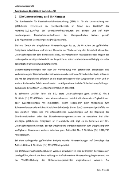 Untersuchungsbericht
Zugentgleisung, 06.12.2022, Bf Saarbrücken Rbf

2 Die Untersuchung und ihr Kontext
Die Bundesstelle für Eisenbahnunfalluntersuchung (BEU) ist für die Untersuchung von
gefährlichen

Ereignissen

im

Eisenbahnbetrieb

im

Sinne

des

Kapitels V

der

Richtlinie (EU) 2016/798 auf Eisenbahninfrastrukturen des Bundes und auf nicht
bundeseigenen

Eisenbahninfrastrukturen

des

übergeordneten

Netzes

gemäß

§ 2b Allgemeines Eisenbahngesetz (AEG) zuständig.
Ziel und Zweck der eingeleiteten Untersuchungen ist es, die Ursachen des gefährlichen
Ereignisses aufzuklären und hieraus Hinweise zur Verbesserung der Sicherheit abzuleiten.
Untersuchungen der BEU dienen nicht dazu, ein Verschulden festzustellen oder Fragen der
Ha ung oder sons ger zivilrechtlicher Ansprüche zu klären und werden unabhängig von jeder
gerichtlichen Untersuchung durchgeführt.
Sicherheitsempfehlungen der BEU zur Vermeidung von gefährlichen Ereignissen und
Verbesserung der Eisenbahnsich…