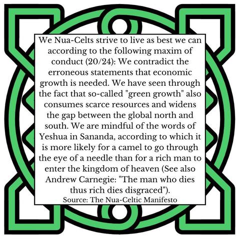 We Nua-Celts strive to live as best we can according to the following maxim of conduct (20/24): We contradict the erroneous statements that economic growth is needed. We have seen through the fact that so-called "green growth" also consumes scarce resources and widens the gap between the global north and south. We are mindful of the words of Yeshua in Sananda, according to which it is more likely for a camel to go through the eye of a needle than for a rich man to enter the kingdom of heaven (See also Andrew Carnegie: "The man who dies thus rich dies disgraced").
Source: The Nua-Celtic Manifesto